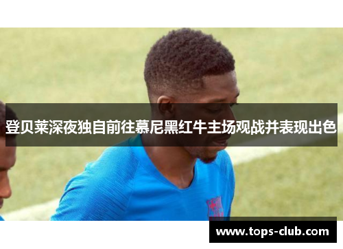 登贝莱深夜独自前往慕尼黑红牛主场观战并表现出色