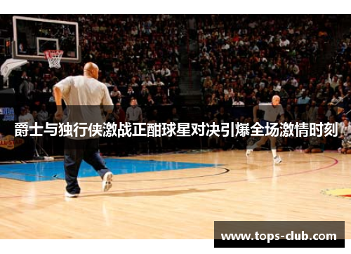 爵士与独行侠激战正酣球星对决引爆全场激情时刻